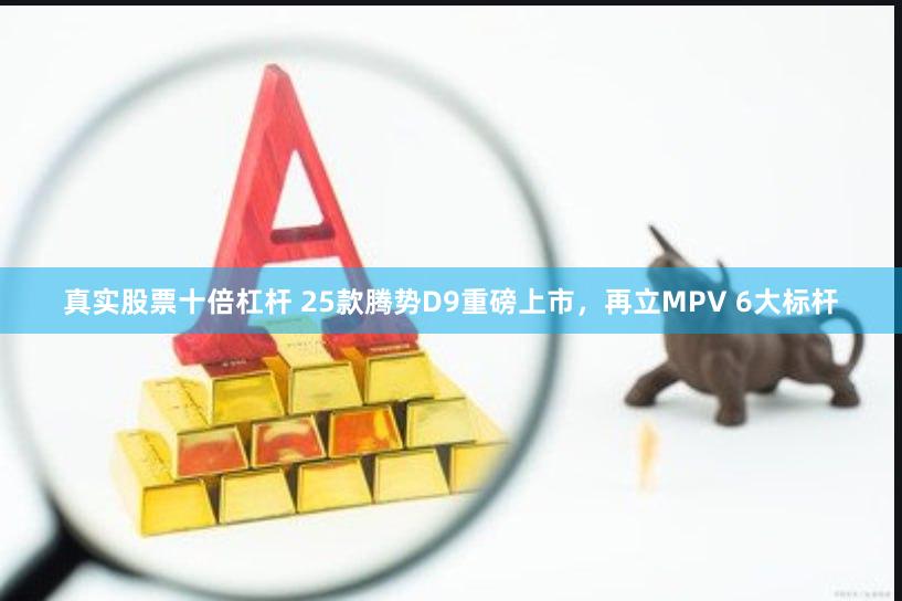 真实股票十倍杠杆 25款腾势D9重磅上市，再立MPV 6大标杆