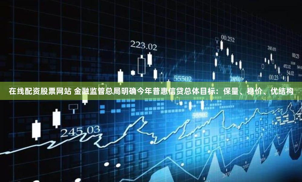在线配资股票网站 金融监管总局明确今年普惠信贷总体目标：保量、稳价、优结构