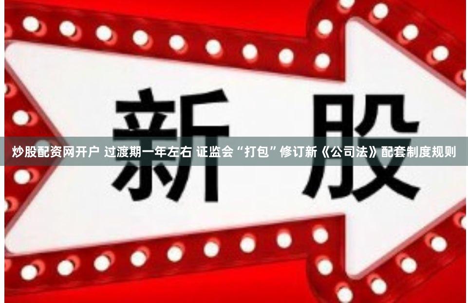 炒股配资网开户 过渡期一年左右 证监会“打包”修订新《公司法》配套制度规则