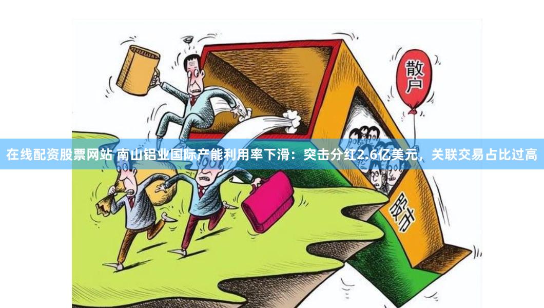 在线配资股票网站 南山铝业国际产能利用率下滑：突击分红2.6亿美元，关联交易占比过高
