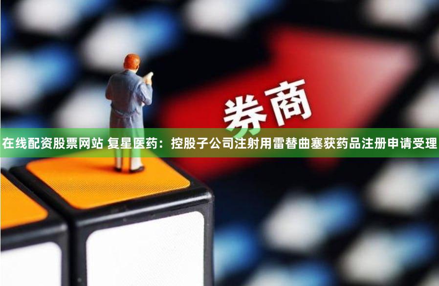 在线配资股票网站 复星医药：控股子公司注射用雷替曲塞获药品注册申请受理