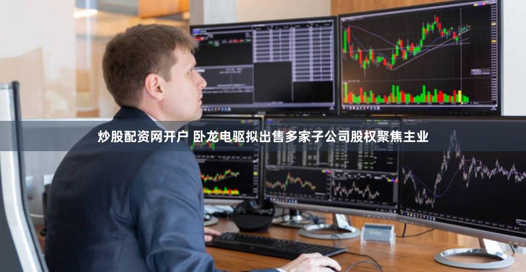 炒股配资网开户 卧龙电驱拟出售多家子公司股权聚焦主业
