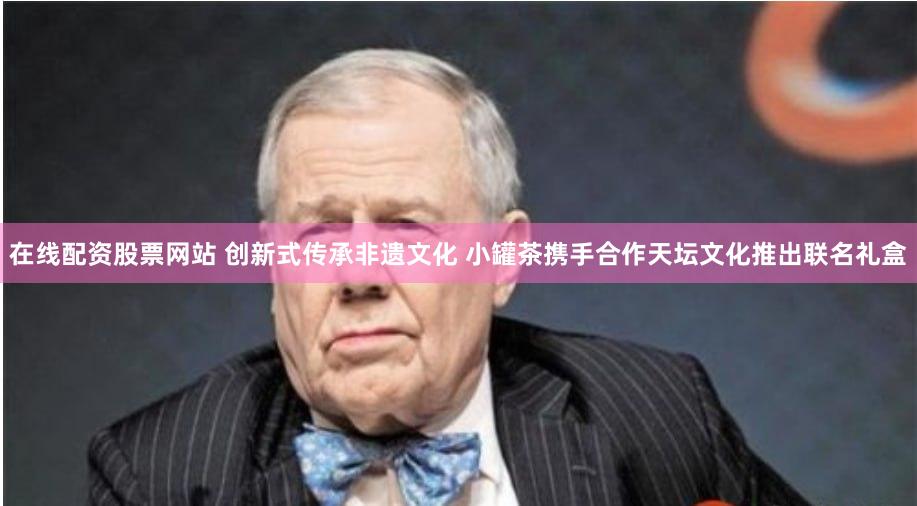 在线配资股票网站 创新式传承非遗文化 小罐茶携手合作天坛文化推出联名礼盒