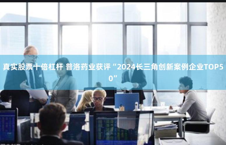 真实股票十倍杠杆 普洛药业获评“2024长三角创新案例企业TOP50”