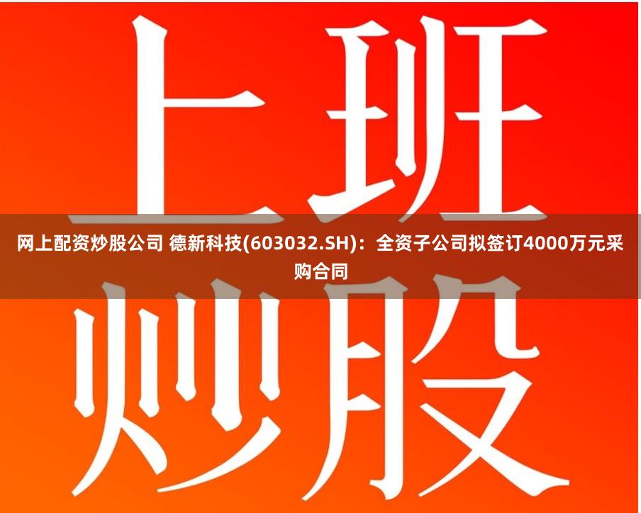 网上配资炒股公司 德新科技(603032.SH)：全资子公司拟签订4000万元采购合同