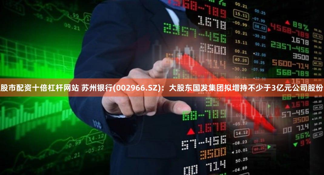 股市配资十倍杠杆网站 苏州银行(002966.SZ)：大股东国发集团拟增持不少于3亿元公司股份
