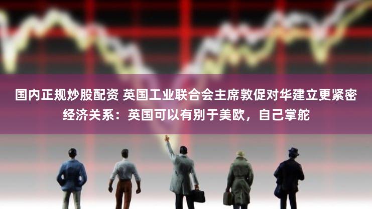 国内正规炒股配资 英国工业联合会主席敦促对华建立更紧密经济关系：英国可以有别于美欧，自己掌舵