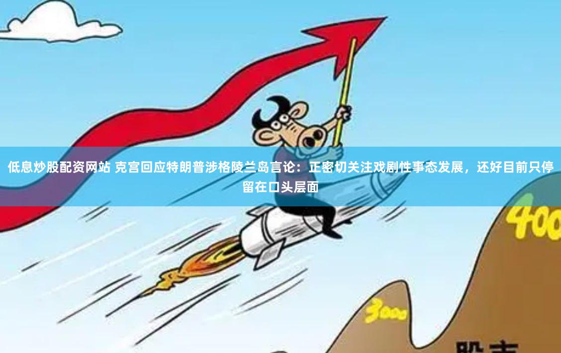 低息炒股配资网站 克宫回应特朗普涉格陵兰岛言论：正密切关注戏剧性事态发展，还好目前只停留在口头层面