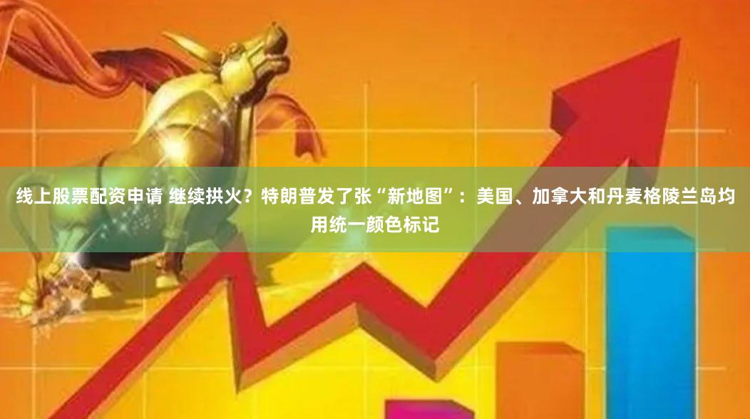 线上股票配资申请 继续拱火？特朗普发了张“新地图”：美国、加拿大和丹麦格陵兰岛均用统一颜色标记